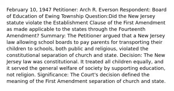 February 10, 1947 Petitioner: Arch R. Everson Respondent: Board of Education of Ewing Township Question:Did the New Jersey statute violate the Establishment Clause of the First Amendment as made applicable to the states through the Fourteenth Amendment? Summary: The Petitioner argued that a New Jersey law allowing school boards to pay parents for transporting their children to schools, both public and religious, violated the constitutional separation of church and state. Decision: The New Jersey law was constitutional. It treated all children equally, and it served the general welfare of society by supporting education, not religion. Significance: The Court's decision defined the meaning of the First Amendment separation of church and state.