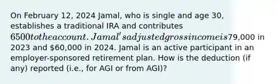 On February​ 12, 2024 Jamal, who is single and age​ 30, establishes a traditional IRA and contributes 6500 to the account. Jamal's adjusted gross income is79,000 in 2023 and 60,000 in 2024. Jamal is an active participant in an​ employer-sponsored retirement plan. How is the deduction​ (if any) reported​ (i.e., for AGI or from ​AGI)?