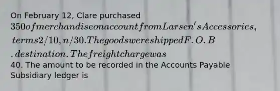 On February 12, Clare purchased 350 of merchandise on account from Larsen's Accessories, terms 2/10, n/30. The goods were shipped F.O.B. destination. The freight charge was40. The amount to be recorded in the Accounts Payable Subsidiary ledger is