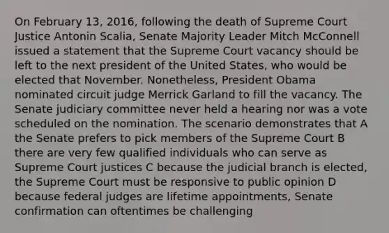 On February 13, 2016, following the death of Supreme Court Justice Antonin Scalia, Senate Majority Leader Mitch McConnell issued a statement that the Supreme Court vacancy should be left to the next president of the United States, who would be elected that November. Nonetheless, President Obama nominated circuit judge Merrick Garland to fill the vacancy. The Senate judiciary committee never held a hearing nor was a vote scheduled on the nomination. The scenario demonstrates that A the Senate prefers to pick members of the Supreme Court B there are very few qualified individuals who can serve as Supreme Court justices C because the judicial branch is elected, the Supreme Court must be responsive to public opinion D because federal judges are lifetime appointments, Senate confirmation can oftentimes be challenging