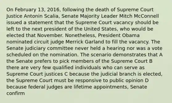 On February 13, 2016, following the death of Supreme Court Justice Antonin Scalia, Senate Majority Leader Mitch McConnell issued a statement that the Supreme Court vacancy should be left to the next president of the United States, who would be elected that November. Nonetheless, President Obama nominated circuit judge Merrick Garland to fill the vacancy. The Senate judiciary committee never held a hearing nor was a vote scheduled on the nomination. The scenario demonstrates that A the Senate prefers to pick members of the Supreme Court B there are very few qualified individuals who can serve as Supreme Court justices C because the judicial branch is elected, the Supreme Court must be responsive to public opinion D because federal judges are lifetime appointments, Senate confirm