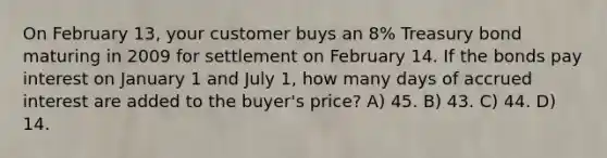 On February 13, your customer buys an 8% Treasury bond maturing in 2009 for settlement on February 14. If the bonds pay interest on January 1 and July 1, how many days of accrued interest are added to the buyer's price? A) 45. B) 43. C) 44. D) 14.