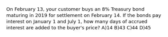 On February 13, your customer buys an 8% Treasury bond maturing in 2019 for settlement on February 14. If the bonds pay interest on January 1 and July 1, how many days of accrued interest are added to the buyer's price? A)14 B)43 C)44 D)45