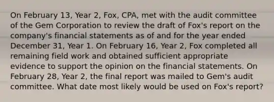 On February 13, Year 2, Fox, CPA, met with the audit committee of the Gem Corporation to review the draft of Fox's report on the company's <a href='https://www.questionai.com/knowledge/kFBJaQCz4b-financial-statements' class='anchor-knowledge'>financial statements</a> as of and for the year ended December 31, Year 1. On February 16, Year 2, Fox completed all remaining field work and obtained sufficient appropriate evidence to support the opinion on the financial statements. On February 28, Year 2, the final report was mailed to Gem's audit committee. What date most likely would be used on Fox's report?