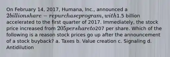 On February 14, 2017, Humana, Inc., announced a 2 billion share-repurchase program, with1.5 billion accelerated to the first quarter of 2017. Immediately, the stock price increased from 205 per share to207 per share. Which of the following is a reason stock prices go up after the announcement of a stock buyback? a. Taxes b. Value creation c. Signaling d. Antidilution