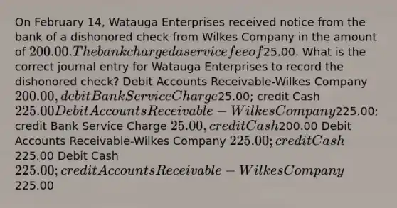 On February 14, Watauga Enterprises received notice from the bank of a dishonored check from Wilkes Company in the amount of 200.00. The bank charged a service fee of25.00. What is the correct journal entry for Watauga Enterprises to record the dishonored check? Debi<a href='https://www.questionai.com/knowledge/k7x83BRk9p-t-accounts' class='anchor-knowledge'>t accounts</a> Receivable-Wilkes Company 200.00, debit Bank Service Charge25.00; credit Cash 225.00 Debit Accounts Receivable-Wilkes Company225.00; credit Bank Service Charge 25.00, credit Cash200.00 Debit Accounts Receivable-Wilkes Company 225.00; credit Cash225.00 Debit Cash 225.00; credit Accounts Receivable-Wilkes Company225.00