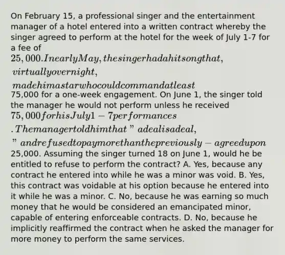 On February 15, a professional singer and the entertainment manager of a hotel entered into a written contract whereby the singer agreed to perform at the hotel for the week of July 1-7 for a fee of 25,000. In early May, the singer had a hit song that, virtually overnight, made him a star who could command at least75,000 for a one-week engagement. On June 1, the singer told the manager he would not perform unless he received 75,000 for his July 1-7 performances. The manager told him that "a deal is a deal," and refused to pay more than the previously-agreed upon25,000. Assuming the singer turned 18 on June 1, would he be entitled to refuse to perform the contract? A. Yes, because any contract he entered into while he was a minor was void. B. Yes, this contract was voidable at his option because he entered into it while he was a minor. C. No, because he was earning so much money that he would be considered an emancipated minor, capable of entering enforceable contracts. D. No, because he implicitly reaffirmed the contract when he asked the manager for more money to perform the same services.