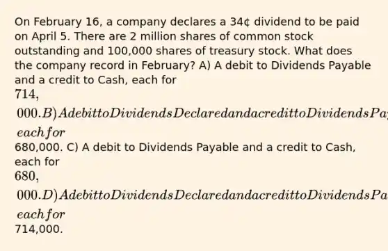 On February 16, a company declares a 34¢ dividend to be paid on April 5. There are 2 million shares of common stock outstanding and 100,000 shares of treasury stock. What does the company record in February? A) A debit to Dividends Payable and a credit to Cash, each for 714,000. B) A debit to Dividends Declared and a credit to Dividends Payable, each for680,000. C) A debit to Dividends Payable and a credit to Cash, each for 680,000. D) A debit to Dividends Declared and a credit to Dividends Payable, each for714,000.