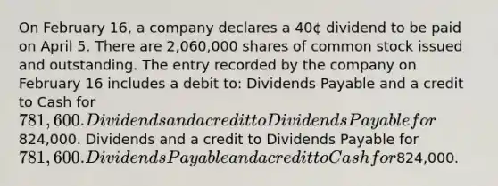 On February 16, a company declares a 40¢ dividend to be paid on April 5. There are 2,060,000 shares of common stock issued and outstanding. The entry recorded by the company on February 16 includes a debit to: Dividends Payable and a credit to Cash for 781,600. Dividends and a credit to Dividends Payable for824,000. Dividends and a credit to Dividends Payable for 781,600. Dividends Payable and a credit to Cash for824,000.