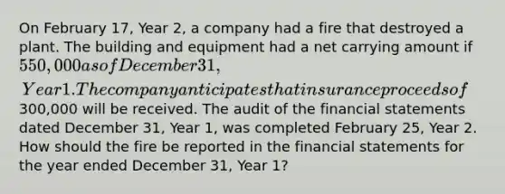 On February 17, Year 2, a company had a fire that destroyed a plant. The building and equipment had a net carrying amount if 550,000 as of December 31, Year 1. The company anticipates that insurance proceeds of300,000 will be received. The audit of the financial statements dated December 31, Year 1, was completed February 25, Year 2. How should the fire be reported in the financial statements for the year ended December 31, Year 1?