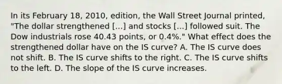 In its February 18, 2010, edition, the Wall Street Journal​ printed, "The dollar strengthened ​[...] and stocks​ [...] followed suit. The Dow industrials rose 40.43 points, or 0.4%.​" What effect does the strengthened dollar have on the IS​ curve? A. The IS curve does not shift. B. The IS curve shifts to the right. C. The IS curve shifts to the left. D. The slope of the IS curve increases.