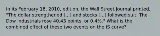 In its February 18, 2010, edition, the Wall Street Journal​ printed, "The dollar strengthened ​[...] and stocks​ [...] followed suit. The Dow industrials rose 40.43 points, or 0.4%." What is the combined effect of these two events on the IS​ curve?