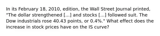 In its February 18, 2010, edition, the Wall Street Journal​ printed, "The dollar strengthened ​[...] and stocks​ [...] followed suit. The Dow industrials rose 40.43 points, or 0.4%.​" What effect does the increase in stock prices have on the IS​ curve?