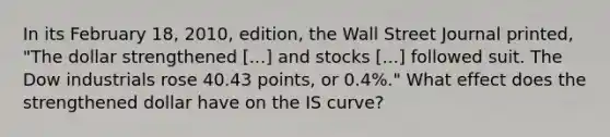 In its February 18, 2010, edition, the Wall Street Journal​ printed, "The dollar strengthened ​[...] and stocks​ [...] followed suit. The Dow industrials rose 40.43 points, or 0.4%.​" What effect does the strengthened dollar have on the IS​ curve?