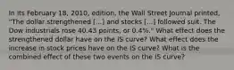 In its February 18, 2010, edition, the Wall Street Journal​ printed, "The dollar strengthened ​[...] and stocks​ [...] followed suit. The Dow industrials rose 40.43 points, or 0.4%.​" What effect does the strengthened dollar have on the IS​ curve? What effect does the increase in stock prices have on the IS​ curve? What is the combined effect of these two events on the IS​ curve?