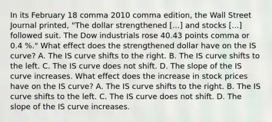 In its February 18 comma 2010 comma edition, the Wall Street Journal​ printed, "The dollar strengthened ​[...] and stocks​ [...] followed suit. The Dow industrials rose 40.43 points comma or 0.4 %.​" What effect does the strengthened dollar have on the IS​ curve? A. The IS curve shifts to the right. B. The IS curve shifts to the left. C. The IS curve does not shift. D. The slope of the IS curve increases. What effect does the increase in stock prices have on the IS​ curve? A. The IS curve shifts to the right. B. The IS curve shifts to the left. C. The IS curve does not shift. D. The slope of the IS curve increases.