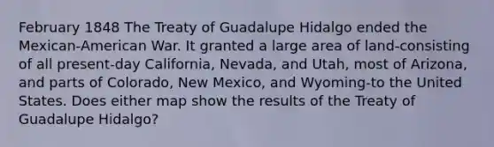 February 1848 The Treaty of Guadalupe Hidalgo ended the Mexican-American War. It granted a large area of land-consisting of all present-day California, Nevada, and Utah, most of Arizona, and parts of Colorado, New Mexico, and Wyoming-to the United States. Does either map show the results of the Treaty of Guadalupe Hidalgo?