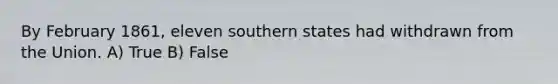 By February 1861, eleven southern states had withdrawn from the Union. A) True B) False