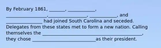 By February 1861, _______, ____________, __________________,_________________, ____________, and ________________ had joined South Carolina and seceded. Delegates from these states met to form a new nation. Calling themselves the ____________________________________________, they chose ____________________________as their president.