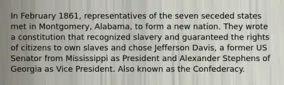 In February 1861, representatives of the seven seceded states met in Montgomery, Alabama, to form a new nation. They wrote a constitution that recognized slavery and guaranteed the rights of citizens to own slaves and chose Jefferson Davis, a former US Senator from Mississippi as President and Alexander Stephens of Georgia as Vice President. Also known as the Confederacy.