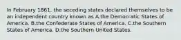 In February 1861, the seceding states declared themselves to be an independent country known as A.the Democratic States of America. B.the Confederate States of America. C.the Southern States of America. D.the Southern United States.