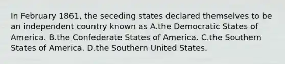 In February 1861, the seceding states declared themselves to be an independent country known as A.the Democratic States of America. B.the Confederate States of America. C.the Southern States of America. D.the Southern United States.