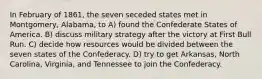 In February of 1861, the seven seceded states met in Montgomery, Alabama, to A) found the Confederate States of America. B) discuss military strategy after the victory at First Bull Run. C) decide how resources would be divided between the seven states of the Confederacy. D) try to get Arkansas, North Carolina, Virginia, and Tennessee to join the Confederacy.