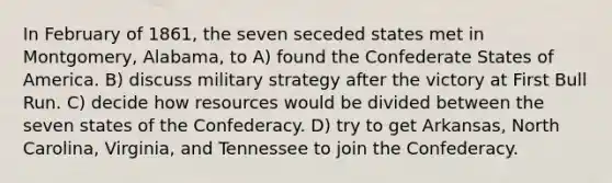 In February of 1861, the seven seceded states met in Montgomery, Alabama, to A) found the Confederate States of America. B) discuss military strategy after the victory at First Bull Run. C) decide how resources would be divided between the seven states of the Confederacy. D) try to get Arkansas, North Carolina, Virginia, and Tennessee to join the Confederacy.