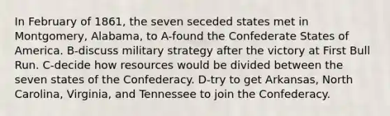 In February of 1861, the seven seceded states met in Montgomery, Alabama, to A-found the Confederate States of America. B-discuss military strategy after the victory at First Bull Run. C-decide how resources would be divided between the seven states of the Confederacy. D-try to get Arkansas, North Carolina, Virginia, and Tennessee to join the Confederacy.