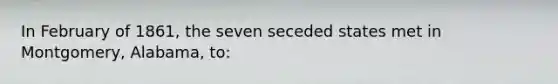 In February of 1861, the seven seceded states met in Montgomery, Alabama, to: