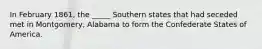 In February 1861, the _____ Southern states that had seceded met in Montgomery, Alabama to form the Confederate States of America.