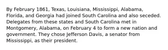 By February 1861, Texas, Louisiana, Mississippi, Alabama, Florida, and Georgia had joined South Carolina and also seceded. Delegates from these states and South Carolina met in Montgomery, Alabama, on February 4 to form a new nation and government. They chose Jefferson Davis, a senator from Mississippi, as their president.