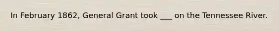 In February 1862, General Grant took ___ on the Tennessee River.