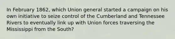 In February 1862, which Union general started a campaign on his own initiative to seize control of the Cumberland and Tennessee Rivers to eventually link up with Union forces traversing the Mississippi from the South?