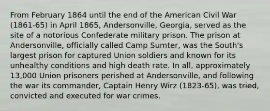 From February 1864 until the end of the American Civil War (1861-65) in April 1865, Andersonville, Georgia, served as the site of a notorious Confederate military prison. The prison at Andersonville, officially called Camp Sumter, was the South's largest prison for captured Union soldiers and known for its unhealthy conditions and high death rate. In all, approximately 13,000 Union prisoners perished at Andersonville, and following the war its commander, Captain Henry Wirz (1823-65), was tried, convicted and executed for war crimes.