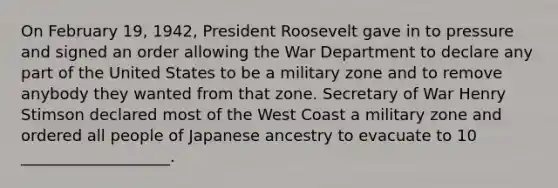 On February 19, 1942, President Roosevelt gave in to pressure and signed an order allowing the War Department to declare any part of the United States to be a military zone and to remove anybody they wanted from that zone. Secretary of War Henry Stimson declared most of the West Coast a military zone and ordered all people of Japanese ancestry to evacuate to 10 ___________________.