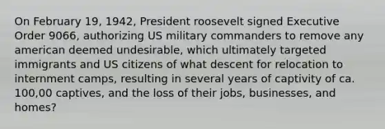 On February 19, 1942, <a href='https://www.questionai.com/knowledge/ktJWKc3BUj-president-roosevelt' class='anchor-knowledge'>president roosevelt</a> signed Executive Order 9066, authorizing US military commanders to remove any american deemed undesirable, which ultimately targeted immigrants and US citizens of what descent for relocation to internment camps, resulting in several years of captivity of ca. 100,00 captives, and the loss of their jobs, businesses, and homes?