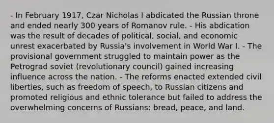 - In February 1917, Czar Nicholas I abdicated the Russian throne and ended nearly 300 years of Romanov rule. - His abdication was the result of decades of political, social, and economic unrest exacerbated by Russia's involvement in World War I. - The provisional government struggled to maintain power as the Petrograd soviet (revolutionary council) gained increasing influence across the nation. - The reforms enacted extended civil liberties, such as freedom of speech, to Russian citizens and promoted religious and ethnic tolerance but failed to address the overwhelming concerns of Russians: bread, peace, and land.