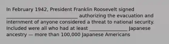 In February 1942, President Franklin Roosevelt signed ______________________________ authorizing the evacuation and internment of anyone considered a threat to national security. Included were all who had at least ________________ Japanese ancestry — more than 100,000 Japanese Americans