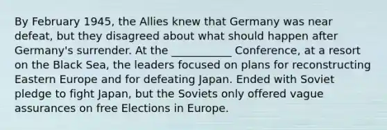 By February 1945, the Allies knew that Germany was near defeat, but they disagreed about what should happen after Germany's surrender. At the ___________ Conference, at a resort on the Black Sea, the leaders focused on plans for reconstructing Eastern Europe and for defeating Japan. Ended with Soviet pledge to fight Japan, but the Soviets only offered vague assurances on free Elections in Europe.