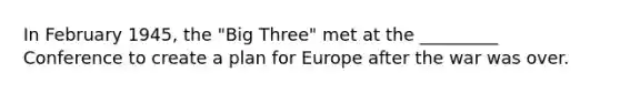 In February 1945, the "Big Three" met at the _________ Conference to create a plan for Europe after the war was over.