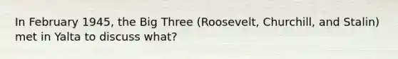 In February 1945, the Big Three (Roosevelt, Churchill, and Stalin) met in Yalta to discuss what?