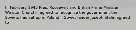 In February 1945 Pres. Roosevelt and British Prime Minister Winston Churchill agreed to recognize the government the Soviets had set up in Poland if Soviet leader Joseph Stalin agreed to