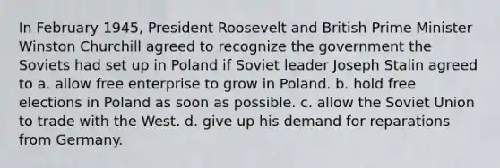 In February 1945, President Roosevelt and British Prime Minister Winston Churchill agreed to recognize the government the Soviets had set up in Poland if Soviet leader Joseph Stalin agreed to a. allow free enterprise to grow in Poland. b. hold free elections in Poland as soon as possible. c. allow the Soviet Union to trade with the West. d. give up his demand for reparations from Germany.