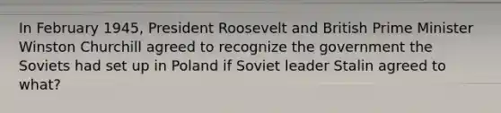 In February 1945, President Roosevelt and British Prime Minister Winston Churchill agreed to recognize the government the Soviets had set up in Poland if Soviet leader Stalin agreed to what?