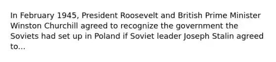 In February 1945, President Roosevelt and British Prime Minister Winston Churchill agreed to recognize the government the Soviets had set up in Poland if Soviet leader Joseph Stalin agreed to...