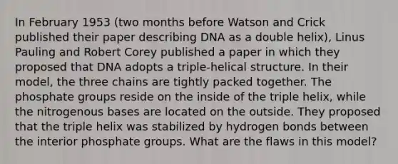 In February 1953 (two months before Watson and Crick published their paper describing DNA as a double helix), Linus Pauling and Robert Corey published a paper in which they proposed that DNA adopts a triple-helical structure. In their model, the three chains are tightly packed together. The phosphate groups reside on the inside of the triple helix, while the nitrogenous bases are located on the outside. They proposed that the triple helix was stabilized by hydrogen bonds between the interior phosphate groups. What are the flaws in this model?