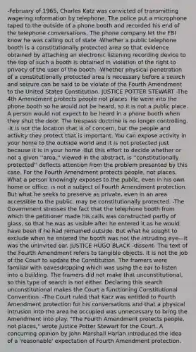 -February of 1965, Charles Katz was convicted of transmitting wagering information by telephone. The police put a microphone taped to the outside of a phone booth and recorded his end of the telephone conversations. The phone company let the FBI know he was calling out of state -Whether a public telephone booth is a constitutionally protected area so that evidence obtained by attaching an electronic listening recording device to the top of such a booth is obtained in violation of the right to privacy of the user of the booth. -Whether physical penetration of a constitutionally protected area is necessary before a search and seizure can be said to be violate of the Fourth Amendment to the United States Constitution. JUSTICE POTTER STEWART -The 4th Amendment protects people not places. He went into the phone booth so he would not be heard, so it is not a public place. A person would not expect to be heard in a phone booth when they shut the door. The trespass doctrine is no longer controlling. -It is not the location that is of concern, but the people and activity they protect that is important. You can expose activity in your home to the outside world and it is not protected just because it is in your home -But this effort to decide whether or not a given ''area,'' viewed in the abstract, is ''constitutionally protected'' deflects attention from the problem presented by this case. For the Fourth Amendment protects people, not places. What a person knowingly exposes to the public, even in his own home or office, is not a subject of Fourth Amendment protection. But what he seeks to preserve as private, even in an area accessible to the public, may be constitutionally protected. -The Government stresses the fact that the telephone booth from which the petitioner made his calls was constructed partly of glass, so that he was as visible after he entered it as he would have been if he had remained outside. But what he sought to exclude when he entered the booth was not the intruding eye—it was the uninvited ear. JUSTICE HUGO BLACK -dissent- The text of the Fourth Amendment refers to tangible objects. It is not the job of the Court to update the Constitution. The framers were familiar with eavesdropping which was using the ear to listen into a building. The framers did not make that unconstitutional, so this type of search is not either. Declaring this search unconstitutional makes the Court a functioning Constitutional Convention. -The Court ruled that Katz was entitled to Fourth Amendment protection for his conversations and that a physical intrusion into the area he occupied was unnecessary to bring the Amendment into play. "The Fourth Amendment protects people, not places," wrote Justice Potter Stewart for the Court. A concurring opinion by John Marshall Harlan introduced the idea of a 'reasonable' expectation of Fourth Amendment protection.