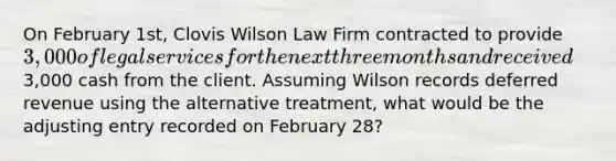 On February 1st, Clovis Wilson Law Firm contracted to provide 3,000 of legal services for the next three months and received3,000 cash from the client. Assuming Wilson records deferred revenue using the alternative treatment, what would be the adjusting entry recorded on February 28?