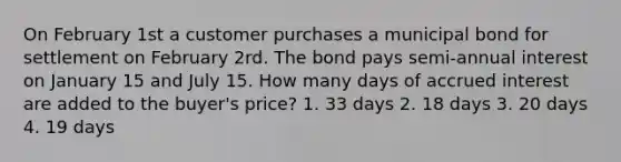 On February 1st a customer purchases a municipal bond for settlement on February 2rd. The bond pays semi-annual interest on January 15 and July 15. How many days of accrued interest are added to the buyer's price? 1. 33 days 2. 18 days 3. 20 days 4. 19 days